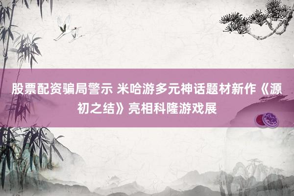 股票配资骗局警示 米哈游多元神话题材新作《源初之结》亮相科隆游戏展