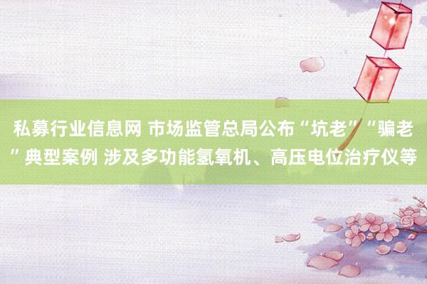 私募行业信息网 市场监管总局公布“坑老”“骗老”典型案例 涉及多功能氢氧机、高压电位治疗仪等