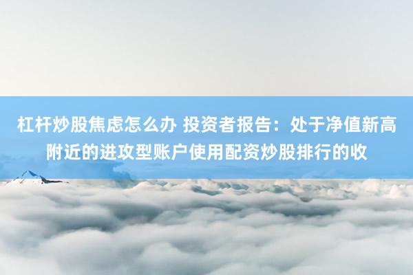 杠杆炒股焦虑怎么办 投资者报告：处于净值新高附近的进攻型账户使用配资炒股排行的收