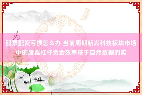 股票配资亏损怎么办 当前周期新兴科技板块市场中的股票杠杆资金效率基于自然数据的实