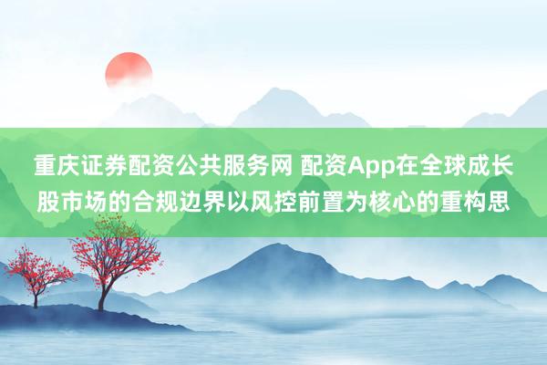 重庆证券配资公共服务网 配资App在全球成长股市场的合规边界以风控前置为核心的重构思