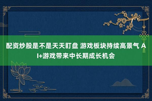 配资炒股是不是天天盯盘 游戏板块持续高景气 AI+游戏带来中长期成长机会