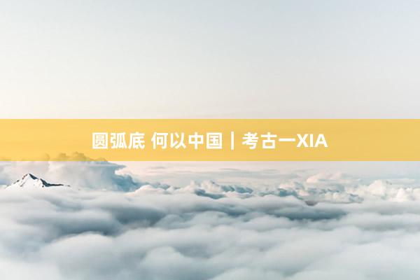 圆弧底 何以中国｜考古一XIA