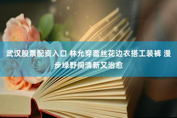 武汉股票配资入口 林允穿蕾丝花边衣搭工装裤 漫步绿野间清新又治愈