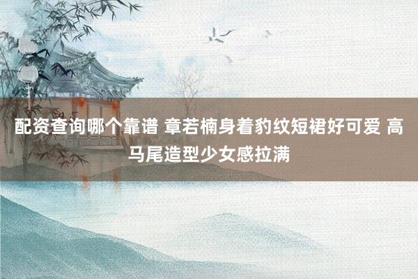 配资查询哪个靠谱 章若楠身着豹纹短裙好可爱 高马尾造型少女感拉满