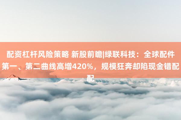 配资杠杆风险策略 新股前瞻|绿联科技：全球配件第一、第二曲线高增420%，规模狂奔却陷现金错配