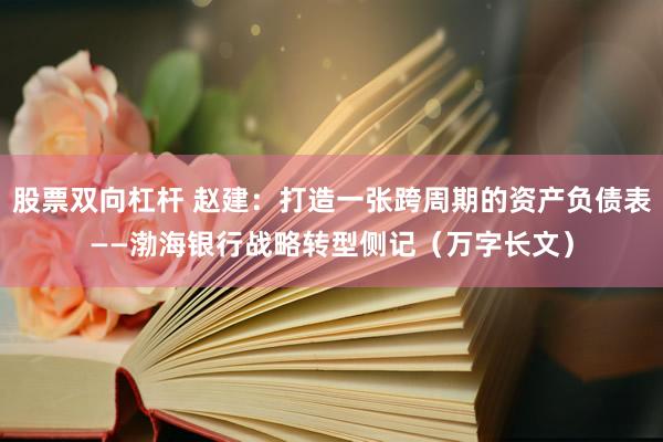 股票双向杠杆 赵建：打造一张跨周期的资产负债表——渤海银行战略转型侧记（万字长文）
