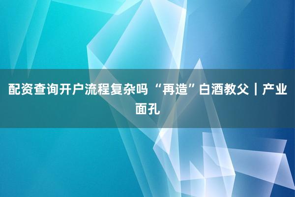 配资查询开户流程复杂吗 “再造”白酒教父｜产业面孔