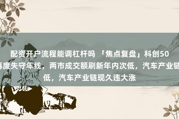 配资开户流程能调杠杆吗 「焦点复盘」科创50时隔近2年再度失守年线，两市成交额刷新年内次低，汽车产业链现久违大涨