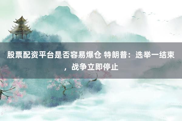 股票配资平台是否容易爆仓 特朗普：选举一结束，战争立即停止