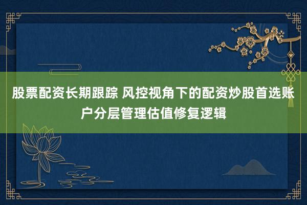 股票配资长期跟踪 风控视角下的配资炒股首选账户分层管理估值修复逻辑