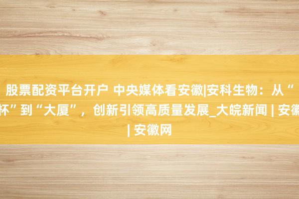 股票配资平台开户 中央媒体看安徽|安科生物：从“烧杯”到“大厦”，创新引领高质量发展_大皖新闻 | 安徽网