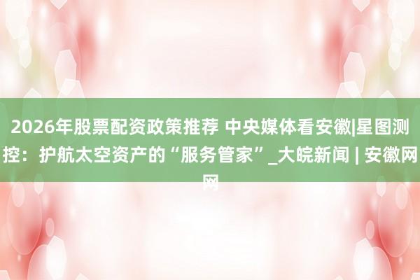2026年股票配资政策推荐 中央媒体看安徽|星图测控：护航太空资产的“服务管家”_大皖新闻 | 安徽网