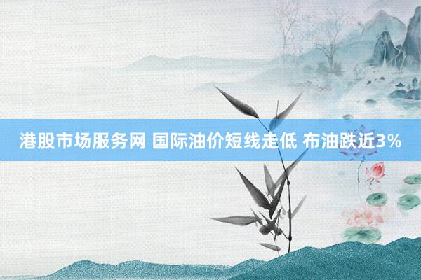 港股市场服务网 国际油价短线走低 布油跌近3%
