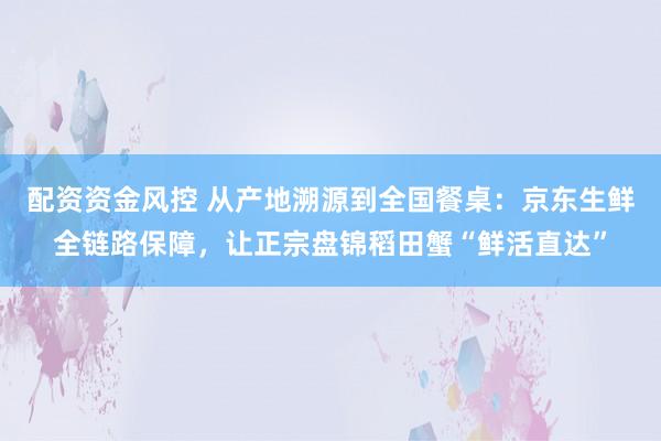 配资资金风控 从产地溯源到全国餐桌：京东生鲜全链路保障，让正宗盘锦稻田蟹“鲜活直达”