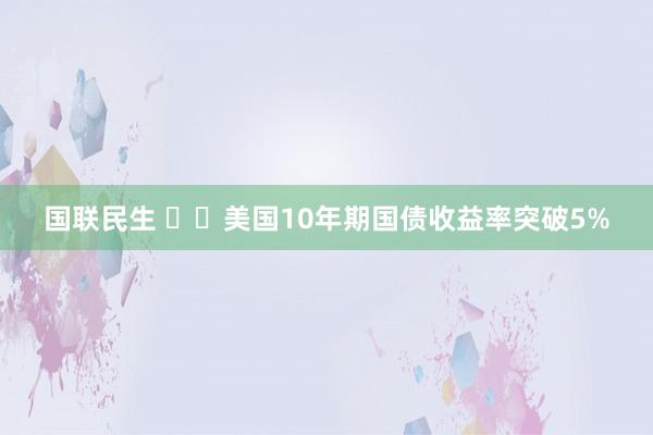 国联民生 ‍‍美国10年期国债收益率突破5%