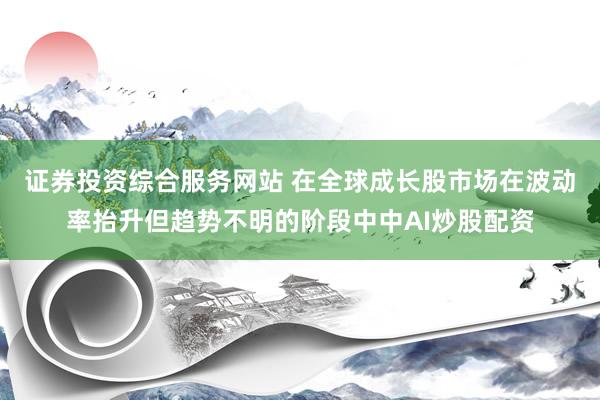 证券投资综合服务网站 在全球成长股市场在波动率抬升但趋势不明的阶段中中AI炒股配资