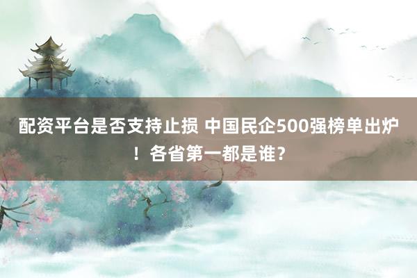 配资平台是否支持止损 中国民企500强榜单出炉！各省第一都是谁？