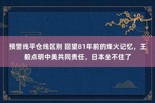 预警线平仓线区别 回望81年前的烽火记忆，王毅点明中美共同责任，日本坐不住了