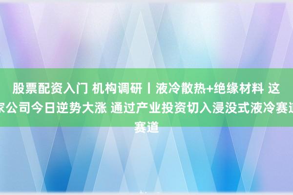 股票配资入门 机构调研丨液冷散热+绝缘材料 这家公司今日逆势大涨 通过产业投资切入浸没式液冷赛道