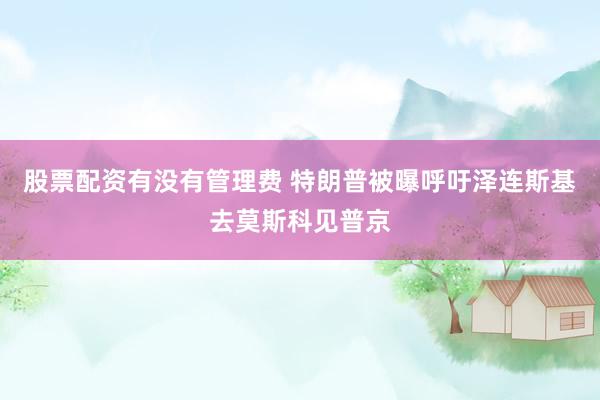 股票配资有没有管理费 特朗普被曝呼吁泽连斯基去莫斯科见普京