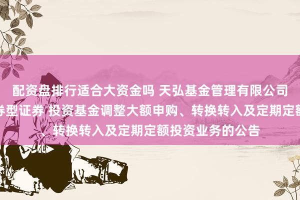 配资盘排行适合大资金吗 天弘基金管理有限公司关于天弘安益债券型证券 投资基金调整大额申购、转换转入及定期定额投资业务的公告