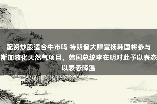 配资炒股适合牛市吗 特朗普大肆宣扬韩国将参与阿拉斯加液化天然气项目，韩国总统李在明对此予以表态降温