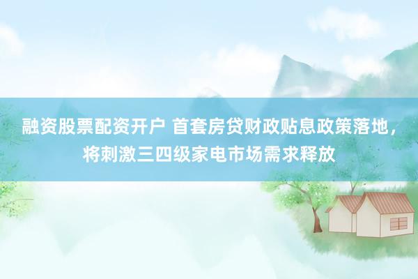 融资股票配资开户 首套房贷财政贴息政策落地，将刺激三四级家电市场需求释放