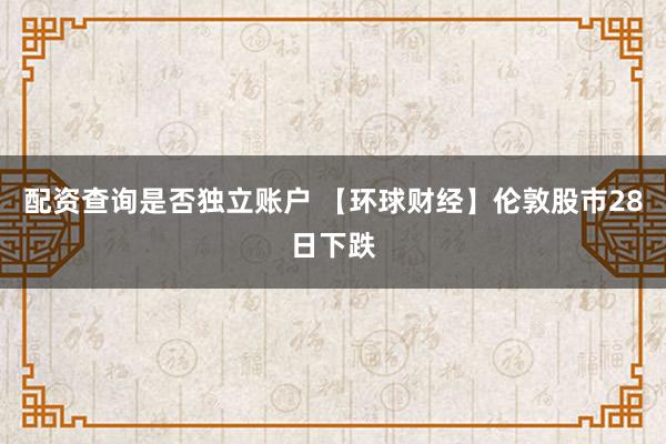配资查询是否独立账户 【环球财经】伦敦股市28日下跌