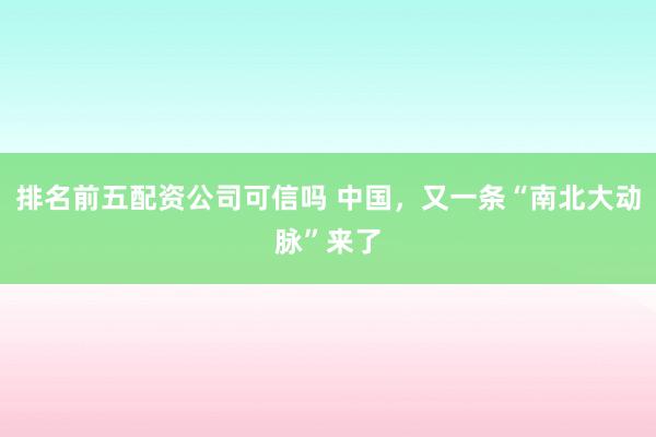 排名前五配资公司可信吗 中国，又一条“南北大动脉”来了