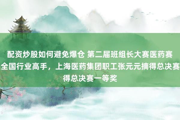 配资炒股如何避免爆仓 第二届班组长大赛医药赛道汇聚全国行业高手，上海医药集团职工张元元摘得总决赛一等奖
