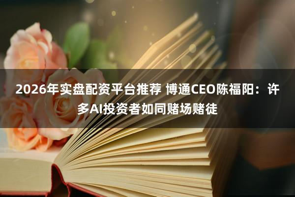 2026年实盘配资平台推荐 博通CEO陈福阳：许多AI投资者如同赌场赌徒