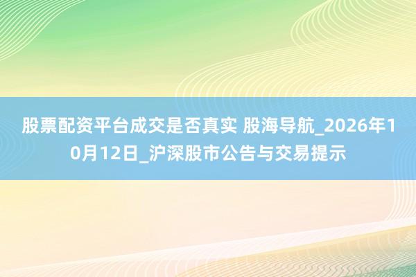 股票配资平台成交是否真实 股海导航_2026年10月12日_沪深股市公告与交易提示