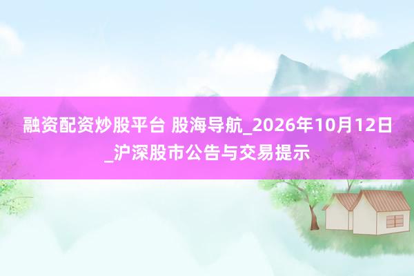 融资配资炒股平台 股海导航_2026年10月12日_沪深股市公告与交易提示