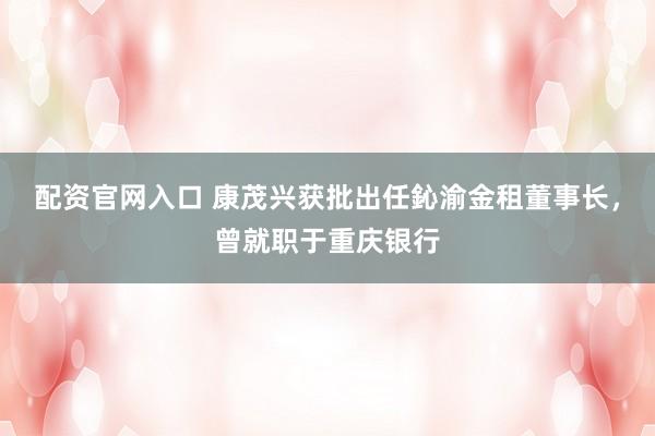 配资官网入口 康茂兴获批出任鈊渝金租董事长，曾就职于重庆银行