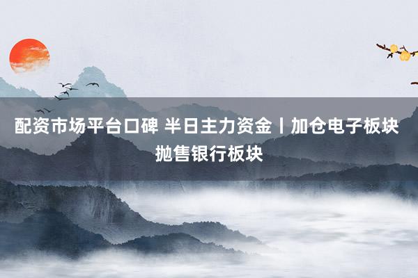 配资市场平台口碑 半日主力资金丨加仓电子板块 抛售银行板块