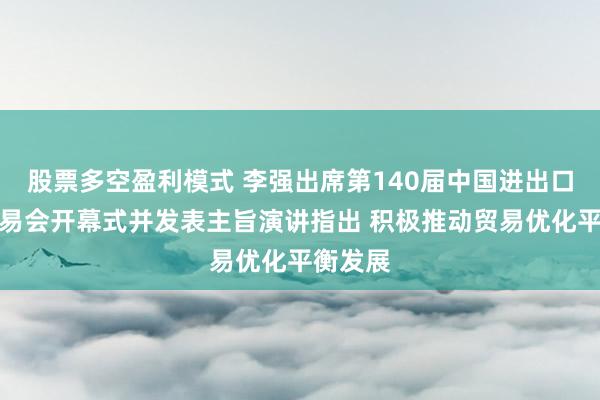 股票多空盈利模式 李强出席第140届中国进出口商品交易会开幕式并发表主旨演讲指出 积极推动贸易优化平衡发展