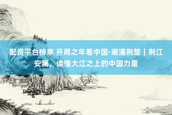 配资平台榜单 开局之年看中国·潮涌荆楚｜荆江安澜，读懂大江之上的中国力量