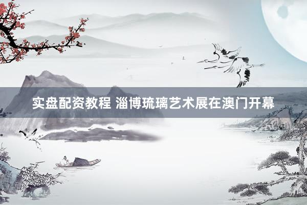 实盘配资教程 淄博琉璃艺术展在澳门开幕