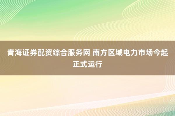 青海证券配资综合服务网 南方区域电力市场今起正式运行