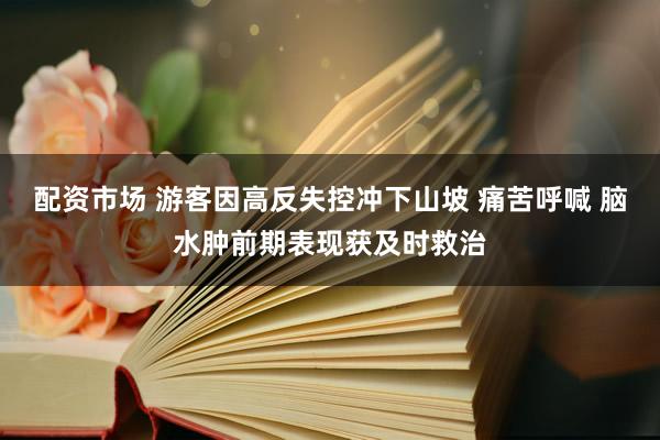 配资市场 游客因高反失控冲下山坡 痛苦呼喊 脑水肿前期表现获及时救治