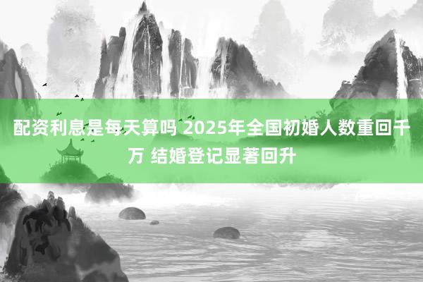 配资利息是每天算吗 2025年全国初婚人数重回千万 结婚登记显著回升