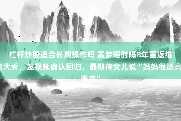 杠杆炒股适合长期操作吗 奚梦瑶时隔8年重返维密大秀，发视频确认回归，最期待女儿说“妈妈很漂亮”