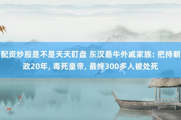 配资炒股是不是天天盯盘 东汉最牛外戚家族: 把持朝政20年, 毒死皇帝, 最终300多人被处死