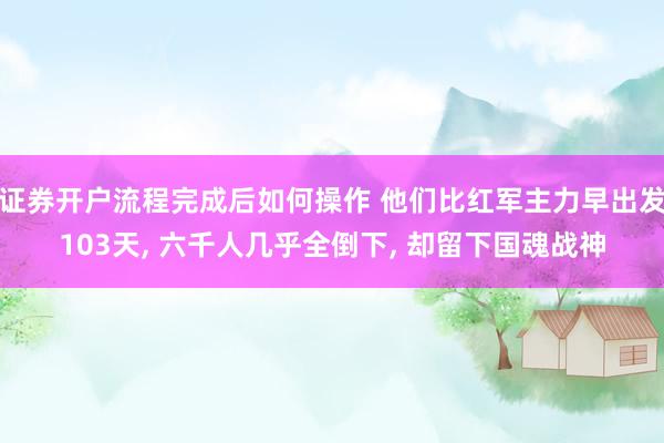 证券开户流程完成后如何操作 他们比红军主力早出发103天, 六千人几乎全倒下, 却留下国魂战神