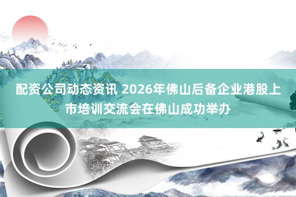 配资公司动态资讯 2026年佛山后备企业港股上市培训交流会在佛山成功举办