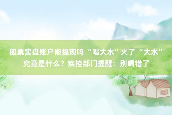 股票实盘账户能提现吗 “喝大水”火了 “大水”究竟是什么？疾控部门提醒：别喝错了