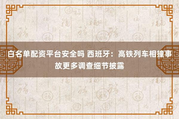 白名单配资平台安全吗 西班牙：高铁列车相撞事故更多调查细节披露