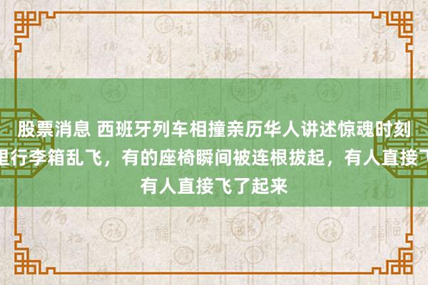 股票消息 西班牙列车相撞亲历华人讲述惊魂时刻：车厢里行李箱乱飞，有的座椅瞬间被连根拔起，有人直接飞了起来